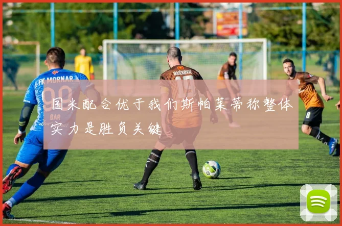 国米配合优于我们斯帕莱蒂称整体实力是胜负关键