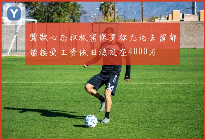 莺歌心态积极富保罗称无论去留都能接受工资依旧稳定在4000万