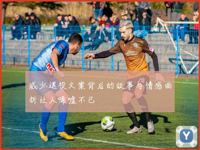 威少退役文案背后的故事与情感曲折让人唏嘘不已