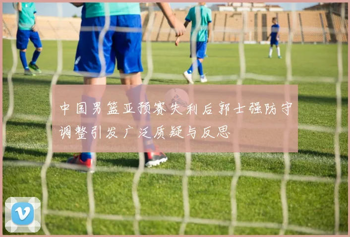 中国男篮亚预赛失利后郭士强防守调整引发广泛质疑与反思