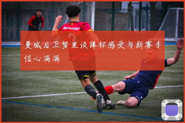 曼城后卫努里谈捧杯感受与新赛季信心满满