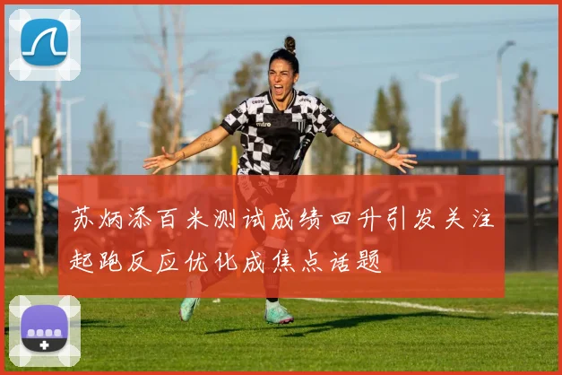 苏炳添百米测试成绩回升引发关注起跑反应优化成焦点话题