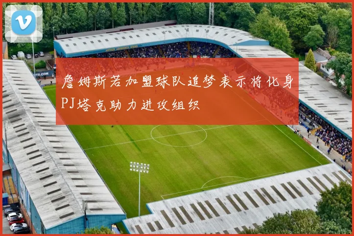 詹姆斯若加盟球队追梦表示将化身PJ塔克助力进攻组织