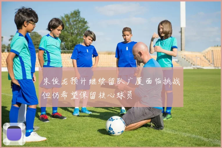 朱俊龙预计继续留队广厦面临挑战但仍希望保留核心球员