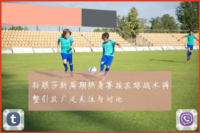 孙颖莎新周期热身赛接发球战术调整引发广泛关注与讨论