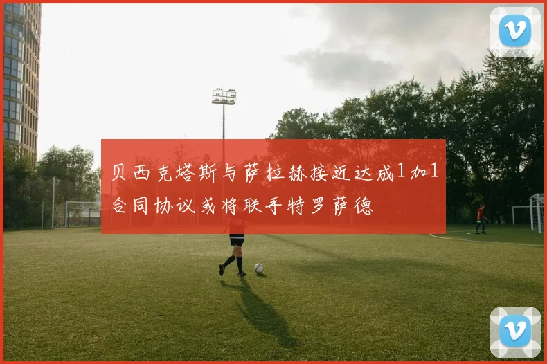 贝西克塔斯与萨拉赫接近达成1加1合同协议或将联手特罗萨德