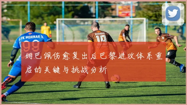 姆巴佩伤愈复出后巴黎进攻体系重启的关键与挑战分析