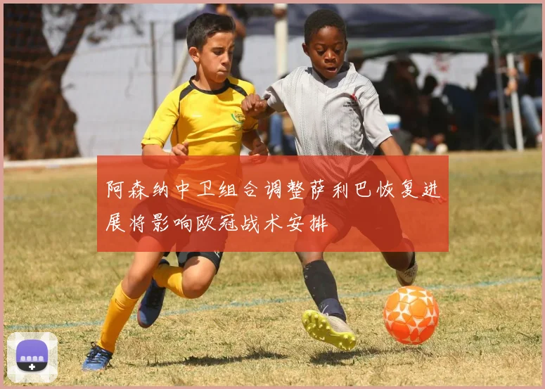阿森纳中卫组合调整萨利巴恢复进展将影响欧冠战术安排