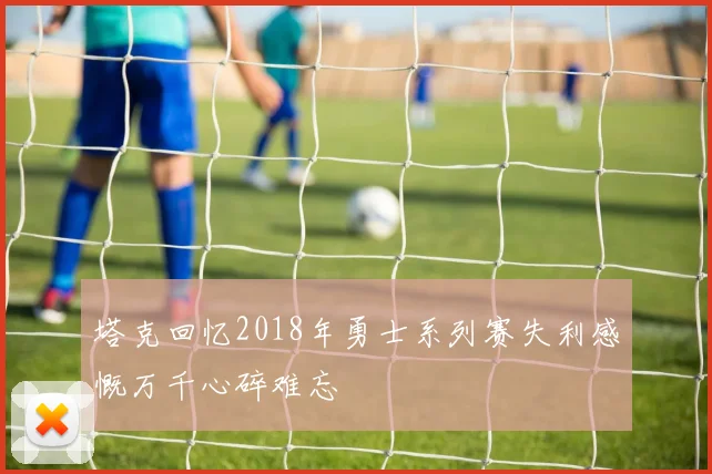 塔克回忆2018年勇士系列赛失利感慨万千心碎难忘